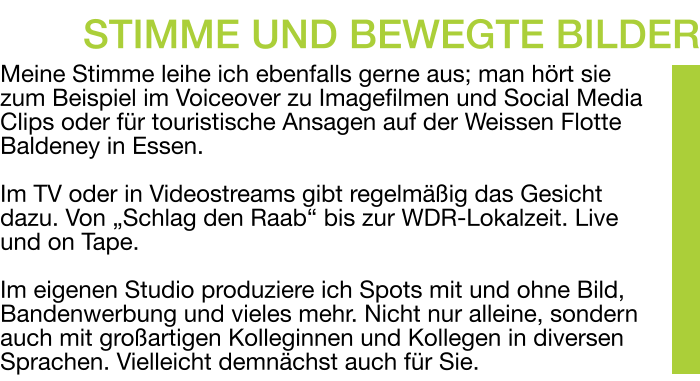 Meine Stimme leihe ich ebenfalls gerne aus; man hört sie zum Beispiel im Voiceover zu Imagefilmen und Social Media Clips oder für touristische Ansagen auf der Weissen Flotte Baldeney in Essen.  Im TV oder in Videostreams gibt regelmäßig das Gesicht dazu. Von „Schlag den Raab“ bis zur WDR-Lokalzeit. Live und on Tape.  Im eigenen Studio produziere ich Spots mit und ohne Bild, Bandenwerbung und vieles mehr. Nicht nur alleine, sondern auch mit großartigen Kolleginnen und Kollegen in diversen Sprachen. Vielleicht demnächst auch für Sie. STIMME UND BEWEGTE BILDER